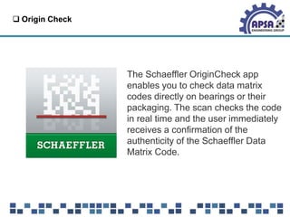  Origin Check
The Schaeffler OriginCheck app
enables you to check data matrix
codes directly on bearings or their
packaging. The scan checks the code
in real time and the user immediately
receives a confirmation of the
authenticity of the Schaeffler Data
Matrix Code.
 