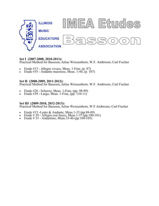 Set I (2007-2008, 2010-2011):
Practical Method for Bassoon, Julius Weissenborn, W.F. Ambrosio; Carl Fischer
• Etude #13 - Allegro vivace, Meas. 1-Fine, (p. 87)
• Etude #35 - Andante maestoso, Meas. 1-44, (p. 107)
Set II (2008-2009, 2011-2012):
Practical Method for Bassoon, Julius Weissenborn, W.F. Ambrosio; Carl Fischer
• Etude #26 - Scherzo, Meas. 1-Fine, (pp. 98-99)
• Etude #39 - Largo, Meas. 1-Fine, (pp. 110-11)
Set III (2009-2010, 2012-2013):
Practical Method for Bassoon, Julius Weissenborn, W.F.Ambrosio; Carl Fischer
• Etude #15 -Lento & Andante, Meas.1-33 (pp.88-89)
• Etude # 29 - Allegro con fuoco, Meas.1-37 (pp.100-101)
• Etude # 33 - Andantino, Meas.33-46 (pp.104-105)
 