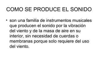 COMO SE PRODUCE EL SONIDO
• son una familia de instrumentos musicales
que producen el sonido por la vibración
del viento y de la masa de aire en su
interior, sin necesidad de cuerdas o
membranas porque solo requiere del uso
del viento.
 
