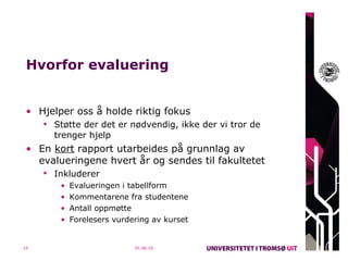 Hvorfor evaluering Hjelper oss å holde riktig fokus Støtte der det er nødvendig, ikke der vi tror de trenger hjelp En  kort  rapport utarbeides på grunnlag av evalueringene hvert år og sendes til fakultetet Inkluderer  Evalueringen i tabellform Kommentarene fra studentene Antall oppmøtte Forelesers vurdering av kurset 01.06.10 