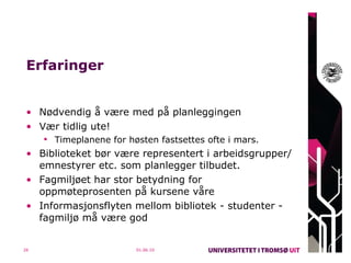 Erfaringer Nødvendig å være med på planleggingen Vær tidlig ute! Timeplanene for høsten fastsettes ofte i mars. Biblioteket bør være representert i arbeidsgrupper/emnestyrer etc. som planlegger tilbudet. Fagmiljøet har stor betydning for oppmøteprosenten på kursene våre Informasjonsflyten mellom bibliotek - studenter -  fagmiljø må være god 01.06.10 