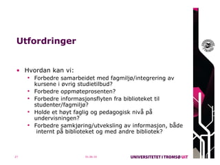 Utfordringer Hvordan kan vi: Forbedre samarbeidet med fagmiljø/integrering av kursene i øvrig studietilbud? Forbedre oppmøteprosenten? Forbedre informasjonsflyten fra biblioteket til studenter/fagmiljø? Holde et høyt faglig og pedagogisk nivå på undervisningen? Forbedre samkjøring/utveksling av informasjon, både  internt på biblioteket og med andre bibliotek?    01.06.10 