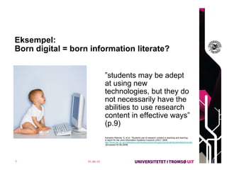 Eksempel:  Born digital = born information literate?  ” students may be adept at using new technologies, but they do not necessarily have the abilities to use research content in effective ways” (p.9)    Hampton-Reeves, S, et al. ”Students use of research content in teaching and learning. A report for the Joint Information Systems Couoncil (JISC)” 2009.  http://www.jisc.ac.uk/media/documents/aboutus/workinggroups/studentsuseresearchcontent.pdf  [Accessed 04.08.2009]  01.06.10 