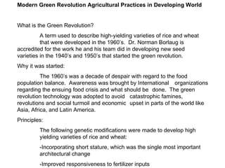 Modern Green Revolution Agricultural Practices in Developing World What is the Green Revolution? A term used to describe high-yielding varieties of rice and wheat that were developed in the 1960’s.  Dr. Norman Borlaug is  accredited for the work he and his team did in developing new seed  varieties in the 1940’s and 1950’s that started the green revolution. Why it was started: The 1960’s was a decade of despair with regard to the food  population balance.  Awareness was brought by International  organizations regarding the ensuing food crisis and what should be  done.  The green revolution technology was adopted to avoid  catastrophic famines, revolutions and social turmoil and economic  upset in parts of the world like Asia, Africa, and Latin America. Principles: The following genetic modifications were made to develop high  yielding varieties of rice and wheat: -Incorporating short stature, which was the single most important  architectural change -Improved responsiveness to fertilizer inputs  