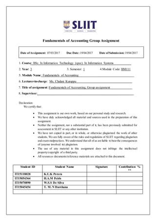 Fundamentals of Accounting Group Assignment
1. Course: BSc. In Information Technology (spec). In Information Systems
2. Year: 3 3. Semester: 1 4.Module Code: BM111
5. Module Name: Fundamentals of Accounting
6. Lecturer-in-charge: Ms. Chalani Kuruppu
7. Title of assignment: Fundamentals of Accounting, Group assignment
8. Supervisor:
Declaration:
We certify that:
 This assignment is our own work, based on our personal study and research.
 We have duly acknowledged all material and sources used in the preparation of this
assignment.
 Neither the assignment, nor a substantial part of it, has been previously submitted for
assessment in SLIIT or any other institution.
 We have not copied in part, or in whole, or otherwise plagiarized the work of other
students. We are fully aware of the rules and regulations of SLIIT regarding plagiarism
and exam malpractices. We understand that all of us are liable to bearthe consequences
of (anyone involved in) plagiarism.
 The use of any material in this assignment does not infringe the intellectual
property/copyright of a third party.
 All resources documents/reference materials are attached to this document.
Student ID Student Name Signature Contribution %
**
IT15118028 K.U.K Perera
IT15054364 H.A.M Peiris
IT15070890 W.S.S De Silva
IT15045454 T. M. N Darshana
Date ofAssignment: 07/03/2017 Due Date: 19/04/2017 Date ofSubmission: 19/04/2017
 