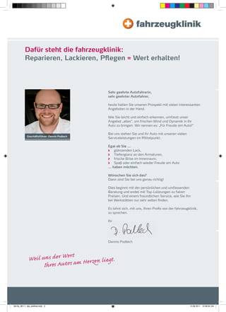 Dafür steht die fahrzeugklinik:
           Reparieren, Lackieren, Pflegen = Wert erhalten!




                                                     Sehr geehrte Autofahrerin,
                                                     sehr geehrter Autofahrer,

                                                     heute halten Sie unseren Prospekt mit vielen interessanten
                                                     Angeboten in der Hand.

                                                     Wie Sie leicht und einfach erkennen, umfasst unser
                                                     Angebot „alles“, um frischen Wind und Dynamik in Ihr
                                                     Auto zu bringen. Wir nennen es: „Für Freude am Auto!“

                                                     Bei uns stehen Sie und Ihr Auto mit unseren vielen
             Geschäftsführer: Dennis Podlech
                                                     Serviceleistungen im Mittelpunkt.

                                                     Egal ob Sie …
                                                        glänzenden Lack,
                                                        Tiefenglanz an den Armaturen,
                                                        frische Brise im Innenraum,
                                                        Spaß oder einfach wieder Freude am Auto
                                                     … haben möchten.

                                                     Wünschen Sie sich das?
                                                     Dann sind Sie bei uns genau richtig!

                                                     Dies beginnt mit der persönlichen und umfassenden
                                                     Beratung und endet mit Top-Leistungen zu fairen
                                                     Preisen. Und einem freundlichen Service, wie Sie ihn
                                                     bei Werkstätten nur sehr selten ﬁnden.

                                                     Es lohnt sich, mit uns, Ihren Proﬁs von der fahrzeugklinik,
                                                     zu sprechen.

                                                     Ihr




                                                     Dennis Podlech




               W                 sd rW r            ieg .
                               I r A ts        Hr




fah-fly_06-11_faa_prefinal.indd 2                                                                         15.09.2011 13:38:34 Uhr
 