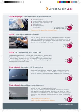 Service für den Lack


           Proﬁ-Basispflege: Danach fühlt sich Ihr Auto an wie neu
                                                    Wäsche von Hand
                                                    Felgenreinigung (ohne Demontage)
                                                    Aussaugen (Fußraum/Kofferraum)
                                                    Cockpitpﬂege
                                                    Scheibenreinigung
                                                    Innen/Außen
                                                                                        Paketpreis             59,-
                                                 Sie sparen € 12,- gegenüber Einzelpositionen


           Politur: Danach glänzt der Lack wie neu
                                                 Jahr ein, Jahr aus wird der Lack Wind und Wetter ausgesetzt. Waschan-
                                                 lagen tun das Übrige dazu, dass der Lack mit der Zeit stumpf wird. Wird
                                                 der Lack poliert und noch versiegelt, glänzt Ihr Auto wie „neu“! Und es
                                                 bereitet Ihnen wieder Spaß und Freude


                                                                                                           159,-

           Politur: Lackversiegelung schützt den Lack
           Gerade ganz neue oder frisch polierte Lacke sollten geschützt werden. Denn
           die Umwelteinﬂüsse werden immer stärker und aggressiver. Mit unserem
           Carnauba-Wachs bildet sich ein ganz natürlicher Schutzﬁlm über Ihrem Auto.
           So werden UV-Strahlen, Vogelkot, Salz und Dreck vom Klarlack ferngehalten
           und Ihr Auto strahlt in vollem Glanz.                                                               39,-

           Scratch-Repair: Lackpflege mit Schleifpolitur
                                                 Vogel- oder Blattlauskot ist aggressiv. Beides muss schnell entfernt
                                                 werden, sonst wird der Lack verätzt. Bei „frischen“ Fällen, helfen wir
                                                 Ihnen mit unserer Schleifpolitur ohne zu lackieren. Preis Pro Bauteil.



                                                                                                               59,-

           Scratch-Repair: Lackschäden schnell beheben
                                                 Kennen Sie das? Ein Kratzer auf Ihrem Auto!
                                                 Das geht gar nicht! Denn damit sieht das Auto nicht mehr schön aus
                                                 und es verliert für Sie an gefühlter Wertigkeit. Hier helfen wir Ihnen!
                                                 Der Kratzer wird fachmännisch entfernt und der Lack wieder versiegelt.
                                                 So sieht Ihr Auto wie „Neu“ aus und macht Ihnen wieder viel Spaß und
                                                 Freude.

                                                 *Angebot für Kratzer im Klarlack
                                                 bis zu 15 cm pro Bauteil ohne zu lackieren
                                                                                                             *
                                                                                                               59,-
                                                                                                   www.fahrzeugklinik.com



fah-fly_06-11_faa_prefinal.indd 3                                                                                   15.09.2011 13:38:38 Uhr
 