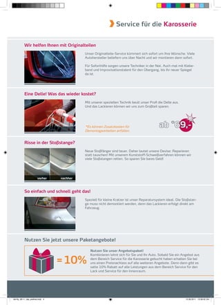 Service für die Karosserie


           Wir helfen Ihnen mit Originalteilen
                                              Unser Originalteile-Service kümmert sich sofort um Ihre Wünsche. Viele
                                              Autohersteller beliefern uns über Nacht und wir montieren dann sofort.

                                              Für Soforthilfe sorgen unsere Techniker in der Not. Auch mal mit Klebe-
                                              band und Improvisationstalent für den Übergang, bis Ihr neuer Spiegel
                                              da ist.




           Eine Delle! Was das wieder kostet?
                                              Mit unserer speziellen Technik beult unser Proﬁ die Delle aus.
                                              Und das Lackieren können wir uns zum Großteil sparen.




                                              *Es können Zusatzkosten für                      ab *69,-
                                              Demontagearbeiten anfallen.


           Risse in der Stoßstange?
                                              Neue Stoßfänger sind teuer. Daher lautet unsere Devise: Reparieren
                                              statt tauschen! Mit unserem Kunststoff-Schweißverfahren können wir
                                              viele Stoßstangen retten. So sparen Sie bares Geld!




                         vorher     nachher



           So einfach und schnell geht das!
                                              Speziell für kleine Kratzer ist unser Reparatursystem ideal. Die Stoßstan-
                                              ge muss nicht demontiert werden, denn das Lackieren erfolgt direkt am
                                              Fahrzeug.




           Nutzen Sie jetzt unsere Paketangebote!

                                                 Nutzen Sie unser Angebotspaket!
                                                 Kombinieren lohnt sich für Sie und Ihr Auto. Sobald Sie ein Angebot aus

                                    = 10%        dem Bereich Service für die Karosserie gebucht haben erhalten Sie bei
                                                 uns einen Preisnachlass auf alle weiteren Angebote. Denn dann gibt es
                                                 satte 10% Rabatt auf alle Leistungen aus dem Bereich Service für den
                                                 Lack und Service für den Innenraum.




fah-fly_06-11_faa_prefinal.indd 4                                                                               15.09.2011 13:38:42 Uhr
 