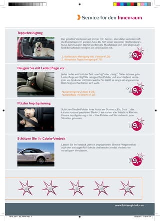Service für den Innenraum


           Teppichreinigung
                                       Der geliebte Vierbeiner will immer mit. Gerne - aber dabei verteilen sich
                                       die Hundehaare im ganzen Auto. Da hilft unser spezieller Hochleistungs-
                                       Nass-Sprühsauger. Damit werden alle Hundehaare auf- und abgesaugt.
                                       Und die Scheiben reinigen wir innen gleich mit.


                                       1. Kofferraum-Reinigung inkl. Fenster € 29,-                   29,-
                                       2. Komplette Teppichreinigung € 79,-


           Beugen Sie mit Lederpflege vor
                                       Jedes Leder wird mit der Zeit „speckig“ oder „rissig“. Daher ist eine gute
                                       Lederpﬂege wichtig! Wir reinigen Ihre Polster und anschließend versie-
                                       geln wir das Leder mit Naturwachs. So bleibt es lange ein angenehmer
                                       Blickfang und Sie fühlen sich wohl.


                                       *Lederreinigung 2 Sitze € 39,-
                                                                                                    *
                                                                                                      39,-
                                       *Lederpﬂege mit Wachs € 19,-


           Polster Imprägnierung
                                       Schützen Sie die Polster Ihres Autos vor Schmutz, Eis, Cola ... das
                                       kann schon mal passieren! Dadurch entstehen aber hässliche Flecken.
                                       Unsere Imprägnierung schützt Ihre Polster und Sie bleiben in jeder
                                       Situation gelassen.


                                                                                                      39,-

           Schützen Sie Ihr Cabrio-Verdeck
                                       Lassen Sie Ihr Verdeck von uns imprägnieren. Unsere Pﬂege enthält
                                       auch den wichtigen UV-Schutz und bewahrt so das Verdeck vor
                                       vorzeitigem Verblassen.



                                                                                                      19,-




                                                                                         www.fahrzeugklinik.com



fah-fly_06-11_faa_prefinal.indd 5                                                                          15.09.2011 13:38:45 Uhr
 