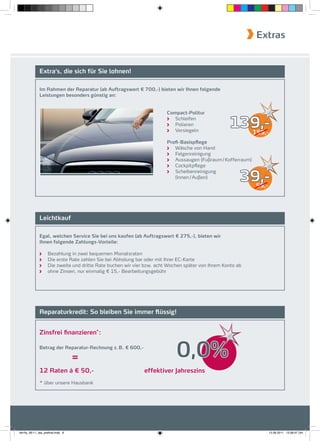 Extras


              Extra‘s, die sich für Sie lohnen!

              Im Rahmen der Reparatur (ab Auftragswert € 700,-) bieten wir Ihnen folgende
              Leistungen besonders günstig an:


                                                                         Compact-Politur
                                                                            Schleifen
                                                                            Polieren
                                                                            Versiegeln
                                                                                                    139,-      159,-
                                                                         Proﬁ-Basispflege
                                                                            Wäsche von Hand
                                                                            Felgenreinigung
                                                                            Aussaugen (Fußraum / Kofferraum)
                                                                            Cockpitpﬂege


                                                                                                         39,-
                                                                            Scheibenreinigung
                                                                            (Innen / Außen)
                                                                                                                59,-




              Leichtkauf

              Egal, welchen Service Sie bei uns kaufen (ab Auftragswert € 275,-), bieten wir
              Ihnen folgende Zahlungs-Vorteile:

                     Bezahlung in zwei bequemen Monatsraten
                     Die erste Rate zahlen Sie bei Abholung bar oder mit Ihrer EC-Karte
                     Die zweite und dritte Rate buchen wir vier bzw. acht Wochen später von Ihrem Konto ab
                     ohne Zinsen, nur einmalig € 15,- Bearbeitungsgebühr




              Reparaturkredit: So bleiben Sie immer flüssig!


              Zinsfrei ﬁnanzieren*:

              Betrag der Reparatur-Rechnung z. B. € 600,-

                                    =                                        0,0%
              12 Raten á € 50,-                                effektiver Jahreszins
              * über unsere Hausbank




fah-fly_06-11_faa_prefinal.indd 6                                                                                      15.09.2011 13:38:47 Uhr
 
