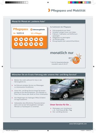 Pflegepass und Mobilität


              Monat für Monat ein „sauberes Auto“

                                                                           So funktioniert der Pflegepass
                  Pflegepass                                                  Fahrzeugwäsche per Hand
                                                                              Scheiben reinigen Innen und Außen
                  Nr:                                                         Fußraum, Fußmatten und Kofferraum
                                                                              aussaugen
                                                                              Pﬂegepass ist übertragbar
                                                                              24 Monate gültig
                                                                              Einzug bequem per Lastschriftverfahren




                                                                           monatlich nur

                                                                           * Info für Gewerbetreibende
                                                                                                       *
                                                                                                          29,-  46,-
                                                                             monatlich netto € 24,37




              Wünschen Sie ein Ersatz-Fahrzeug oder unseren Hol- und Bring-Service?

                     Bleiben Sie mobil während Ihr Auto in der
                     fahrzeugklinik ist.

                     Auf Wunsch erhalten Sie bei uns Mietwagen
                     zu interessanten Konditionen.

                     Unser Hol- und Bring-Service bringt Sie kosten-
                     günstig an Ihre Wunschadresse. Zum Beispiel zu
                     Ihnen nach Hause oder direkt an Ihren Arbeitsplatz.

                     Das Wegbringen bis Hattingen / Mitte (S-Bahn)
                     ist sogar kostenfrei.                                              Mobil, als wenn nichts passiert wäre

                     Haltestellen des öffentlichen Personennahver-
                     kehrs sind von der fahrzeugklinik in wenigen          Unser Service für Sie ...
                     Minuten zu Fuß bequem zu erreichen.
                                                                              Mietwagen zum Vorteilspreis
                                                                              z. B.: Ford Fiesta € 39,- / Tag
                                                                              Hol- und Bring-Service




                                                                                                         www.fahrzeugklinik.com



fah-fly_06-11_faa_prefinal.indd 7                                                                                       15.09.2011 13:38:50 Uhr
 