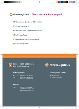 Diese Vorteile überzeugen!


                                Reparaturkosten bis zu 30% senken

                                Eigene Lackiererei

                                Unfallschaden- und Service-Partner

                                Fahrzeugpflege

                                Gutes Preis-Leistungsverhältnis

                                Geprüfte Qualität




                         02324 - 5 699 699 Hotline
                         24h für Sie erreichbar



                         Öffnungszeiten                                 fahrzeugklinik GmbH
                         Mo. – Fr.    08.00 Uhr - 16.30 Uhr             An der Becke 3
                         Sa.          10.00 Uhr - 13.00 Uhr             D - 45527 Hattingen
                                      oder nach Vereinbarung




                         Kontakt
                         Tel.:        02324 - 5 699 699
                                      info@fahrzeugklinik.com
                                      www.fahrzeugklinik.com




fah-fly_06-11_faa_prefinal.indd 8                                                             15.09.2011 13:38:51 Uhr
 