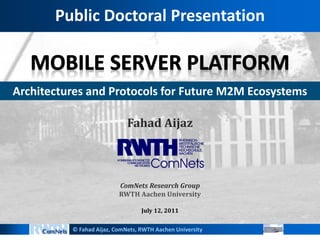Public Doctoral Presentation



Architectures and Protocols for Future M2M Ecosystems

                             Fahad Aijaz



                          ComNets Research Group
                          RWTH Aachen University

                                  July 12, 2011


          © Fahad Aijaz, ComNets, RWTH Aachen University
 