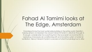 Fahad Al Tamimi looks at
The Edge, Amsterdam
Considered to be the most sustainable building in the entire world, Deloitte’s
headquarters in Amsterdam has drawn Fahad Al Tamimi’s attention through its
thorough consideration for everything from the local plant and animal life to
replacing unnecessary air conditioning with an innovative system of external
ventilation. Here is Fahad Al Tamimi’s overview of what the building has to offer.
 