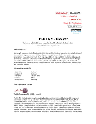 9i. 10g, 11g Certified


                                                                              Oracle 11i Applications
                                                                                   Database Administrator
                                                                                     Certified Professional




                                        FAHAD MAHMOOD
              Database Administrator / Application Database Administrator
                                     Email:fahaadmahmood@gmail.com

CAREER OBJECTIVE

Using my 7 years expertise in Database Administration and Architecture, I can bring strong leadership and
technical skills to your environment. My background is very diverse and will be an asset to your
organization. I have extensive Oracle 8i, 9i, 10g, 11g and Oracle high availability like RAC and Dataguard
experience. I am also an E-Business Suite technical Database expert with 5 years experience all through
release 11i and 12i and hands on experience with SQL Server 2008. I am Energetic, self-starter with
excellent analytical and organizational skills and achieves goals, objectives and milestones in an accurate
and consistent manner.

PERSONAL INFORMATION

Nationality:                Pakistan
Resident of:                Pakistan
Birth date:                 18 Sep, 1976
Gender:                     Male
Marital Status:             Married

PROFESSIONAL EXPERIENCE




Pebble IT Australia, Fiji (Jul 2011 to date)

Pebble IT is the leading company in providing Database Administration and Customized development
solutions in Australia and Fiji with more than 50 Clients including MYOB, ENERGETICS, YARRIS, STATE
WATER, STANDARDS, ENGAGE, ADSTREAMS, ECN . I am a part of a team of 7 DBA’s providing the
Database Administration services to our clients round the clock. The services include checking Database
Health Checks, Dataguard Status, RAC performance, Backups, Tablespace usage, Database Growth, Disk
usage, Disk load, user activity, performance tuning by running ADDM, AWR reports, SQL tuning advisors,
memory parameters. Apart from these tasks also include the Daily Status Reporting to clients, weekly and
monthly Database Report, Highlighting the bottlenecks, proactively monitoring the systems and databases
 