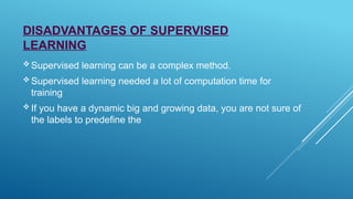 DISADVANTAGES OF SUPERVISED
LEARNING
 Supervised learning can be a complex method.
 Supervised learning needed a lot of computation time for
training
 If you have a dynamic big and growing data, you are not sure of
the labels to predefine the
 