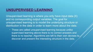 UNSUPERVISED LEARNING
Unsupervised learning is where you only have input data (X)
and no corresponding output variables. The goal for
unsupervised learning is to model the underlying structure or
distribution in the data in order to learn more about the data.
• These are called unsupervised learning because unlike
supervised learning above there is no correct answers and
there is no teacher. Algorithms are left to their own devises to
discover and present the interesting structure in the data.
 