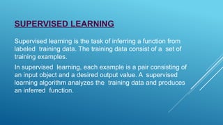 SUPERVISED LEARNING
Supervised learning is the task of inferring a function from
labeled training data. The training data consist of a set of
training examples.
In supervised learning, each example is a pair consisting of
an input object and a desired output value. A supervised
learning algorithm analyzes the training data and produces
an inferred function.
 