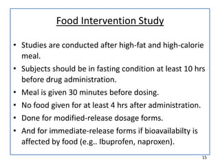 Food Intervention Study
• Studies are conducted after high-fat and high-calorie
meal.
• Subjects should be in fasting condition at least 10 hrs
before drug administration.
• Meal is given 30 minutes before dosing.
• No food given for at least 4 hrs after administration.
• Done for modified-release dosage forms.
• And for immediate-release forms if bioavailabilty is
affected by food (e.g.. Ibuprofen, naproxen).
15
 