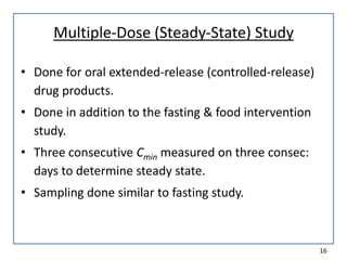 Multiple-Dose (Steady-State) Study
• Done for oral extended-release (controlled-release)
drug products.
• Done in addition to the fasting & food intervention
study.
• Three consecutive Cmin measured on three consec:
days to determine steady state.
• Sampling done similar to fasting study.
16
 