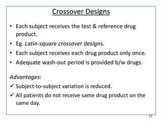 Crossover Designs
• Each subject receives the test & reference drug
product.
• Eg. Latin-square crossover designs.
• Each subject receives each drug product only once.
• Adequate wash-out period is provided b/w drugs.
Advantages:
 Subject-to-subject variation is reduced.
 All patients do not receive same drug product on the
same day.
17
 
