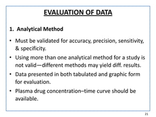 EVALUATION OF DATA
1. Analytical Method
• Must be validated for accuracy, precision, sensitivity,
& specificity.
• Using more than one analytical method for a study is
not valid—different methods may yield diff. results.
• Data presented in both tabulated and graphic form
for evaluation.
• Plasma drug concentration–time curve should be
available.
21
 