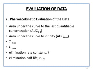 EVALUATION OF DATA
2. Pharmacokinetic Evaluation of the Data
• Area under the curve to the last quantifiable
concentration (AUC0–t)
• Area under the curve to infinity (AUC0–∞)
• T max
• C max
• elimination rate constant, k
• elimination half-life, t 1/2
22
 