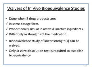 Waivers of In Vivo Bioequivalence Studies
• Done when 2 drug products are:
 In same dosage form.
 Proportionally similar in active & inactive ingredients.
 Differ only in strengths of the medication.
• Bioequivalence study of lower strength(s) can be
waived.
• Only in vitro dissolution test is required to establish
bioequivalency.
24
 