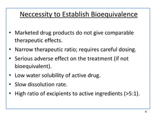 Neccessity to Establish Bioequivalence
• Marketed drug products do not give comparable
therapeutic effects.
• Narrow therapeutic ratio; requires careful dosing.
• Serious adverse effect on the treatment (if not
bioequivalent).
• Low water solubility of active drug.
• Slow dissolution rate.
• High ratio of excipients to active ingredients (>5:1).
4
 