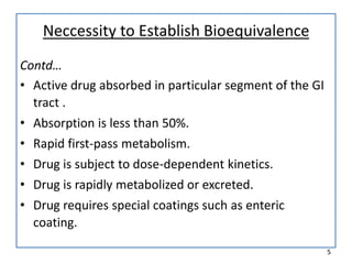 Neccessity to Establish Bioequivalence
Contd…
• Active drug absorbed in particular segment of the GI
tract .
• Absorption is less than 50%.
• Rapid first-pass metabolism.
• Drug is subject to dose-dependent kinetics.
• Drug is rapidly metabolized or excreted.
• Drug requires special coatings such as enteric
coating.
5
 
