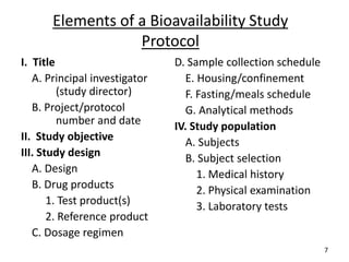 I. Title
A. Principal investigator
(study director)
B. Project/protocol
number and date
II. Study objective
III. Study design
A. Design
B. Drug products
1. Test product(s)
2. Reference product
C. Dosage regimen
D. Sample collection schedule
E. Housing/confinement
F. Fasting/meals schedule
G. Analytical methods
IV. Study population
A. Subjects
B. Subject selection
1. Medical history
2. Physical examination
3. Laboratory tests
Elements of a Bioavailability Study
Protocol
7
 