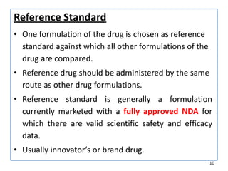Reference Standard
• One formulation of the drug is chosen as reference
standard against which all other formulations of the
drug are compared.
• Reference drug should be administered by the same
route as other drug formulations.
• Reference standard is generally a formulation
currently marketed with a fully approved NDA for
which there are valid scientific safety and efficacy
data.
• Usually innovator’s or brand drug.
10
 