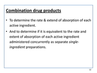 Combination drug products
• To determine the rate & extend of absorption of each
active ingredient.
• And to determine if it is equivalent to the rate and
extent of absorption of each active ingredient
administered concurrently as separate single-
ingredient preparations.
12
 