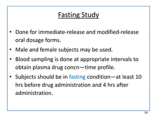 Fasting Study
• Done for immediate-release and modified-release
oral dosage forms.
• Male and female subjects may be used.
• Blood sampling is done at appropriate intervals to
obtain plasma drug concn—time profile.
• Subjects should be in fasting condition—at least 10
hrs before drug administration and 4 hrs after
administration.
14
 