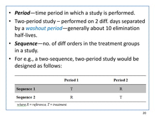 • Period—time period in which a study is performed.
• Two-period study – performed on 2 diff. days separated
by a washout period—generally about 10 elimination
half-lives.
• Sequence—no. of diff orders in the treatment groups
in a study.
• For e.g., a two-sequence, two-period study would be
designed as follows:
20
 