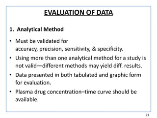 EVALUATION OF DATA
1. Analytical Method
• Must be validated for
accuracy, precision, sensitivity, & specificity.
• Using more than one analytical method for a study is
not valid—different methods may yield diff. results.
• Data presented in both tabulated and graphic form
for evaluation.
• Plasma drug concentration–time curve should be
available.
21
 
