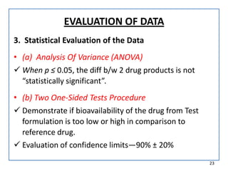 EVALUATION OF DATA
3. Statistical Evaluation of the Data
• (a) Analysis Of Variance (ANOVA)
 When p ≤ 0.05, the diff b/w 2 drug products is not
“statistically significant”.
• (b) Two One-Sided Tests Procedure
 Demonstrate if bioavailability of the drug from Test
formulation is too low or high in comparison to
reference drug.
 Evaluation of confidence limits—90% ± 20%
23
 