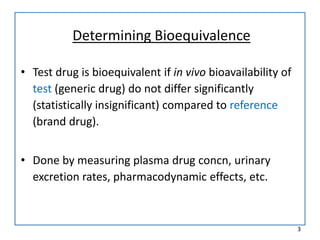 Determining Bioequivalence
• Test drug is bioequivalent if in vivo bioavailability of
test (generic drug) do not differ significantly
(statistically insignificant) compared to reference
(brand drug).
• Done by measuring plasma drug concn, urinary
excretion rates, pharmacodynamic effects, etc.
3
 