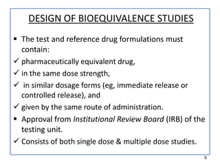 DESIGN OF BIOEQUIVALENCE STUDIES
 The test and reference drug formulations must
contain:
 pharmaceutically equivalent drug,
 in the same dose strength,
 in similar dosage forms (eg, immediate release or
controlled release), and
 given by the same route of administration.
 Approval from Institutional Review Board (IRB) of the
testing unit.
 Consists of both single dose & multiple dose studies.
6
 