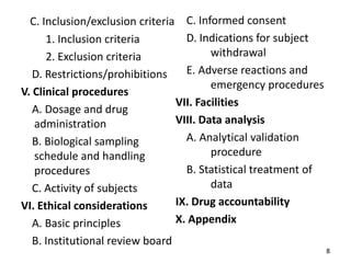 C. Inclusion/exclusion criteria
1. Inclusion criteria
2. Exclusion criteria
D. Restrictions/prohibitions
V. Clinical procedures
A. Dosage and drug
administration
B. Biological sampling
schedule and handling
procedures
C. Activity of subjects
VI. Ethical considerations
A. Basic principles
B. Institutional review board
C. Informed consent
D. Indications for subject
withdrawal
E. Adverse reactions and
emergency procedures
VII. Facilities
VIII. Data analysis
A. Analytical validation
procedure
B. Statistical treatment of
data
IX. Drug accountability
X. Appendix
8
 