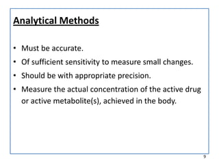 Analytical Methods
• Must be accurate.
• Of sufficient sensitivity to measure small changes.
• Should be with appropriate precision.
• Measure the actual concentration of the active drug
or active metabolite(s), achieved in the body.
9
 