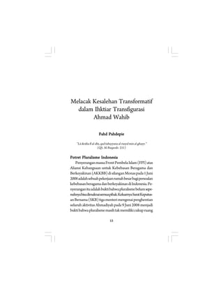 Melacak Kesalehan Transformatif 
dalam Ihktiar Transfigurasi 
Ahmad Wahib 
Fahd Pahdepie 
”Lâ ikrâha fî al-dîn, qad tabayyana al-rusyd min al-ghayy.” 
(QS. Al-Baqarah: 251) 
Potret Pluralisme Indonesia 
Penyerangan massa Front Pembela Islam (FPI) atas 
Aliansi Kebangsaan untuk Kebebasan Beragama dan 
Berkeyakinan (AKKBB) di silangan Monas pada 1 Juni 
2008 adalah sebuah pekerjaan rumah besar bagi persoalan 
kebebasan beragama dan berkeyakinan di Indonesia. Pe-nyerangan 
itu adalah bukti bahwa pluralisme belum sepe-nuhnya 
bisa dimaknai semua pihak. Keluarnya Surat Keputus-an 
Bersama (SKB) tiga menteri mengenai penghentian 
seluruh aktivitas Ahmadiyah pada 9 Juni 2008 menjadi 
bukti bahwa pluralisme masih tak memiliki cukup ruang 
53 
 