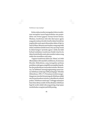62 
Pembaharuan tanpa Apologia? 
Kedua makna tersebut menegaskan bahwa transfor-masi 
merupakan isyarat bagi perubahan atau perpin-dahan 
satu format gagasan menuju format lainnya. 
Misalnya, transformasi nilai-nilai ideal ajaran agama 
yang pada mulanya bersifat ritual ke dalam bentuk lain 
yang bersifat sosial, seperti diisyaratkan dalam al-Qur’an 
Surat al-Maun. Menurut surat tersebut, orang yang sudah 
shalat (melakukan ibadah ritual), bisa saja tetap masuk 
ke dalam kategori ”penindas agama”, ketika dia tidak 
berhasil melakukan transformasi ibadah ritual itu ke 
dalam bentuk ibadah sosial, yakni memberi makan orang 
miskin dan memelihara anak yatim. 
Gagasan transformasi dalam (ke-)Islam(-an) telah 
dikemukakan oleh sejumlah cendekiawan, di antaranya 
Moeslim Abdurahman, yang menegaskan perlunya 
perubahan watak agama yang lebih menunjukkan kepedu-lian 
dan pemberdayaan masyarakat tertindas. Menurut-nya, 
”isu ’kebebasan’ memang sangat penting, namun rasa-nya 
‘kebebasan untuk siapa’ lebih penting lagi” (Moeslim 
Abdurahman, 1995: 17). Pernyataan tersebut mengan-dung 
proses trans dari formasi yang ada. Kebebasan adalah 
satu formasi kesadaran tertentu, ia diarahkan ke wilayah 
praksis (”kebebasan untuk siapa”) sehingga melampaui 
batas-batas dirinya sendiri. Ini bisa dimaknai: kebebasan 
bagi diri sendiri adalah nilai yang penting, tetapi upaya 
membebaskan orang lain jauh lebih penting. 
 
