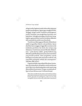 64 
Pembaharuan tanpa Apologia? 
sebagai sumber legitimasi untuk melancarkan suksesnya 
program pembangunan. Agama juga, mengikuti Weber, 
dianggap sebagai sumber hambatan pembangunan, 
sumber kemalasan atau penghalang munculnya etos 
kapitalisme. Sedangkan paradigma transformasi meng-inginkan 
agar perubahan sosial itu hendaknya dilakukan 
oleh masyarakat itu sendiri secara demokratis. 
Transformasi dalam gagasan Moeslim Abdurahman 
adalah mengarahkan Islam ke arah perubahan. Ajaran 
ideal Islam harus sanggup menggerakkan umatnya untuk 
melakukan perubahan dari derita dan nestapa yang 
dialaminya. Transformasi, menurut Moeslim Abdurah-man, 
”...pada dasarnya adalah... gerakan kultural yang 
didasarkan pada liberalisasi, humanisasi, dan transendensi 
yang bersifat profetik. Yakni pengubahan sejarah 
kehidupan masyarakat oleh masyarakat sendiri ke arah 
yang lebih partisipatif, terbuka dan emansipatoris” 
(Moeslim, 2002: 40-41). 
Gagasan profetik yang meliputi liberalisasi, human-isasi, 
dan transendensi, merupakan contoh transformasi 
ayat al-Qur’an ke wilayah pergerakan sosial, seperti yang 
dikemukakan Kuntowijoyo. Dengan merujuk pada al- 
Qur’an Surat Ali Imran ayat 110, Kunto berujar: 
Bahwa Islam memiliki dinamika-dalam untuk timbulnya desakan 
pada adanya transformasi sosial secara terus-menerus, ternyata 
berakar juga pada misi ideologisnya, yakni cita-cita untuk 
menegakkan amar ma’ruf dan nahy munkar dalam masyarakat di 
 