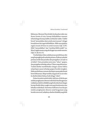 lifahannya. Menurut Nurcholish, berdasarkan tafsir atas 
drama kosmis di atas, konsep kekhalifahan manusia 
terkait dengan konsep taskhir, tawhid, dan taslim. Taskhir 
berarti ”penundukan alam untuk umat manusia” sebagai 
konsekuensi dari tugas kekhalifahan. Allah menciptakan 
segala sesuatu di bumi ini untuk manusia (QS. 2:29). 
sa-khara 
Allah ”menundukkan” atau ”membuat lebih rendah” () segala sesuatu yang ada di jagat raya untuk manusia. 
(QS. 31:20; 45:13). 
Tawhid dalam Islam adalah proses pembebasan diri 
yang berpangkal pada syahadat pertama. Kalimat syahadat 
pertama terdiri dari penafian dan peneguhan (al-nafy wa 
al-itsbat). Yaitu peniadaan jenis-jenis ”tuhan” apapun, 
dan peneguhan terhadap adanya Tuhan yang sebenarnya. 
Tauhid disebut membebaskan dengan asumsi bahwa 
setiap kepercayaan terhadap apapun bersifat mengikat. 
Maka pembebasan manusia dari kepercayaan palsu berarti 
kemerdekaannya. Sikap tunduk yang pasrah secara tulus 
itu disebut dalam bahasa Arab sebagai ”islam”. 
Dalam konteks tawhid inilah, habl min al-lah dicapai 
melalui penghayatan dimensi individual ritual keagamaan 
(subjeknya disebut abdullah yang berkorelasi kuat dengan 
konsep ibadah dalam rangka mencapai keselamatan atau 
kebaikan individual). Sementara habl min al-nas dicapai 
melalui penghayatan dimensi sosial keagamaan yang 
bersifat universal (subjeknya disebut khalifah yang lebih 
69 
Melacak Kesalehan Transformatif 
 