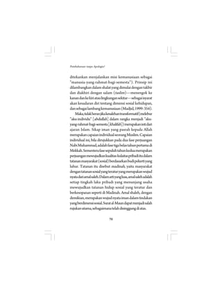 70 
Pembaharuan tanpa Apologia? 
ditekankan menjalankan misi kemanusiaan sebagai 
”manusia-yang-rahmat-bagi-semesta”). Prinsip ini 
dilambangkan dalam shalat yang dimulai dengan takbir 
dan diakhiri dengan salam (taslim)—menengok ke 
kanan dan ke kiri atau lingkungan sekitar—sebagai isyarat 
akan kesadaran diri tentang dimensi sosial kehidupan, 
dan sebagai lambang kemanusiaan (Madjid, 1999: 354). 
Maka, tidak heran jika kesalehan transformatif (melebur 
”aku-individu” [abdullah] dalam rangka menjadi ”aku-yang- 
rahmat-bagi-semesta [khalifah]) merupakan inti dari 
ajaran Islam. Sikap iman yang pasrah kepada Allah 
merupakan capaian individual seorang Muslim. Capaian 
individual ini, bila dirujukkan pada dua fase perjuangan 
Nabi Muhammad, adalah fase tiga belas tahun pertama di 
Mekkah. Sementera fase sepuluh tahun kedua merupakan 
perjuangan mewujudkan kualitas-kulaitas pribadi itu dalam 
tatanan masyarakat (sosial) berdasarkan budi pekerti yang 
luhur. Tatanan itu disebut madinah, yaitu masyarakat 
dengan tatanan sosial yang teratur yang merupakan wujud 
nyata dari amal saleh. Dalam arti yang luas, amal saleh adalah 
setiap tingkah laku pribadi yang menunjang usaha 
mewujudkan tatanan hidup sosial yang teratur dan 
berkesopanan seperti di Madinah. Amal shaleh, dengan 
demikian, merupakan wujud nyata iman dalam tindakan 
yang berdimensi sosial. Surat al-Maun dapat menjadi salah 
rujukan utama, sebagaimana telah disinggung di atas. 
 