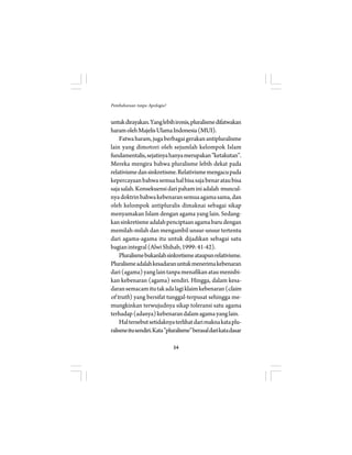 54 
Pembaharuan tanpa Apologia? 
untuk dirayakan. Yang lebih ironis, pluralisme difatwakan 
haram oleh Majelis Ulama Indonesia (MUI). 
Fatwa haram, juga berbagai gerakan antipluralisme 
lain yang dimotori oleh sejumlah kelompok Islam 
fundamentalis, sejatinya hanya merupakan ”ketakutan”. 
Mereka mengira bahwa pluralisme lebih dekat pada 
relativisme dan sinkretisme. Relativisme mengacu pada 
kepercayaan bahwa semua hal bisa saja benar atau bisa 
saja salah. Konsekuensi dari paham ini adalah muncul-nya 
doktrin bahwa kebenaran semua agama sama, dan 
oleh kelompok antipluralis dimaknai sebagai sikap 
menyamakan Islam dengan agama yang lain. Sedang-kan 
sinkretisme adalah penciptaan agama baru dengan 
memilah-milah dan mengambil unsur-unsur tertentu 
dari agama-agama itu untuk dijadikan sebagai satu 
bagian integral (Alwi Shihab, 1999: 41-42). 
Pluralisme bukanlah sinkretisme ataupun relativisme. 
Pluralisme adalah kesadaran untuk menerima kebenaran 
dari (agama) yang lain tanpa menafikan atau menisbi-kan 
kebenaran (agama) sendiri. Hingga, dalam kesa-daran 
semacam itu tak ada lagi klaim kebenaran (claim 
of truth) yang bersifat tunggal-terpusat sehingga me-mungkinkan 
terwujudnya sikap toleransi satu agama 
terhadap (adanya) kebenaran dalam agama yang lain. 
Hal tersebut setidaknya terlihat dari makna kata plu-ralisme 
itu sendiri. Kata ”pluralisme” berasal dari kata dasar 
 