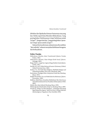 Melacak Kesalehan Transformatif 
debatkan dan dipaksakan batasan-batasannya atas yang 
lain. Sebab, seperti kata Moeslim Abdurahman, ”yang 
penting bukan ‘kebebasannya’ tetapi ‘kebebasan untuk 
(si)apa?’”, dengan kata lain, ”yang penting bukan ’ajaran-nya’ 
tetapi ’ajaran untuk (si)apa?’”. 
Selamat bertransformasi, selamat mencoba melebur 
”aku-individu”, selamat merayakan kebebasan beragama 
dan berkeyakinan. 
Daftar Pustaka 
Abdurahman, Moeslim, Islam Transformatif, (Jakarta: Pustaka 
73 
Firdaus, 1995). 
Abdurahman, Moeslim, Islam Sebagai Kritik Sosial , (Jakarta: 
Airlangga, 2002). 
Berger, Peter L., Langit Suci: Agama Sebagai Realitas Sosial, (Jakarta: 
LP3ES, 1991). 
Hornby, A.S., (ed.), Oxford Advanced Learner’s Dictionary, (Oxford: 
Oxford University Press, 1989). 
Knitter, P. F., One Earth Many Religions: Multifaith Dialogue and 
Global Responsibility, (New York: Orbis Book, 1996). 
Kuntowijoyo, Paradigma Islam: Interpretasi Untuk Aksi, (Bandung: 
Mizan, 1991). 
Madjid, Nurcholish, Cita-cita Politik Islam Era Reformasi, (Jakarta: 
Paramadina, 1999). 
Mulkhan, Abdul Munir, Kesalehan Multikultural: Ber-Islam Secara 
Autentik Kontekstual di Aras Peradaban Global, (Jakarta: PSAP, 
2005). 
Shihab, Alwi, Islam Inklusif, (Bandung: Mizan, 1999). 
Shihab, Quraish, Membumikan Al Qur’an, (Bandung: Mizan, 1999). 
Sunardi, St., Dialog: Cara Baru Beragama—Sumbangan Hans Kung 
Bagi Dialog Antar Agama,” dalam Seri Dian I, Dialog: Kritik dan 
IdentitasAgama, (Yogyakarta: Dian/Interfidei, 1994). 
 