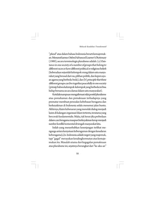 ”plural” atau dalam bahasa Indonesia berarti kemajemuk-an. 
Menurut kamus Oxford Advanced Learner’s Dictionary 
(1989), secara terminologis pluralisme adalah: (a) Exis-tance 
in one society of a number of groups that belong to 
different races or have different political or religious beliefs 
(keberadaan sejumlah kelompok orang dalam satu masya-rakat 
yang berasal dari ras, pilihan politik, dan kepercaya-an 
agama yang berbeda-beda), dan (b) principle that these 
different groups can live together peacefully in one society 
(prinsip bahwa kelompok-kelompok yang berbeda ini bisa 
hidup bersama secara damai dalam satu masyarakat). 
Ketidakmampuan mengafirmasi nilai positif pluralisme 
atau pemahaman dan pemaknaan terhadapnya yang 
prematur membuat persoalan kebebasan beragama dan 
berkeyakinan di Indonesia selalu menemui jalan buntu. 
Akhirnya, klaim kebenaran yang menolak dialog menjadi 
lazim di kalangan organisasi Islam tertentu, terutama yang 
bercorak fundamentalis. Maka, tak heran jika perbedaan 
dalam cara beragama maupun berkeyakinan kerap menjadi 
sumber konflik horisontal di tengah masyarakat kita. 
Inilah yang menyebabkan kesenjangan terlihat me-nganga 
antara kenyataan keberagaman dengan kesadaran 
keberagama(a)n. Indonesia adalah negeri yang majemuk, 
tapi ”gagal” merayakan kesalinghormatan atas kemaje-mukan 
itu. Masalah utama dari kegagalan pemaknaan 
atas pluralisme ini, sejatinya berangkat dari ”ke-aku-an” 
55 
Melacak Kesalehan Transformatif 
 