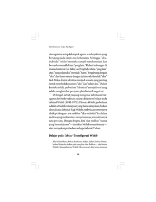 56 
Pembaharuan tanpa Apologia? 
atau egoisme setiap kelompok agama atau keyakinan yang 
berujung pada klaim atas kebenaran. Sehingga, ”aku-individu” 
selalu berusaha tampil mendominasi dan 
berusaha menaklukkan ”yang lain.” Dalam hubungan di 
mana eksistensi (ke-)aku(-an) begitu kentara, ”yang lain” 
atau ”yang selain aku” menjadi ”harus” bergabung dengan 
”aku” dan harus sesuai dengan jalannya kehendak ”aku” 
tadi. Maka, di sini, identitas menjadi sesuatu yang penting 
untuk membedakan antara ”aku” dan ”selain aku.” Dalam 
konteks inilah, perbedaan ”identitas” menjadi soal yang 
selalu menghambat perayaan pluralisme di negeri ini. 
Di tengah debat panjang mengenai kebebasan ber-agama 
dan berkeyakinan, rasanya kita mesti belajar pada 
Ahmad Wahib (1942-1973). Di mata Wahib, perbedaan 
adalah sebuah keniscayaan yang harus dirayakan, bukan 
disesali atau dibenci. Bagi Wahib, perbedaan semestinya 
disikapi dengan cara melebur ”aku-individu” ke dalam 
realitas yang multivarian: menyelaminya, memaknainya 
satu per satu. Dengan begitu, kita bisa melihat ”warna 
yang beraneka rona”—demikian Wahib menyebutnya— 
dan merayakan perbedaan sebagai rahmat Tuhan. 
Belajar pada Ikhtiar Transfigurasi Wahib 
Aku bukan Hatta, bukan Soekarno, bukan Sjahrir, bukan Natsir, 
bukan Marx dan bukan pula yang lain-lain. Bahkan… aku bukan 
Wahib. Aku adalah me-Wahib. Aku mencari, dan terus-menerus 
 